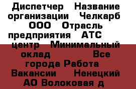 Диспетчер › Название организации ­ Челкарб, ООО › Отрасль предприятия ­ АТС, call-центр › Минимальный оклад ­ 18 000 - Все города Работа » Вакансии   . Ненецкий АО,Волоковая д.